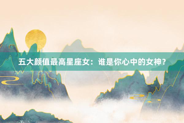 五大颜值最高星座女：谁是你心中的女神？